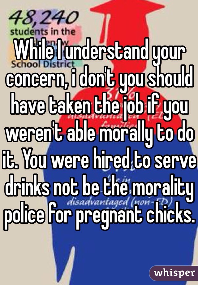 While I understand your concern, i don't you should have taken the job if you weren't able morally to do it. You were hired to serve drinks not be the morality police for pregnant chicks.