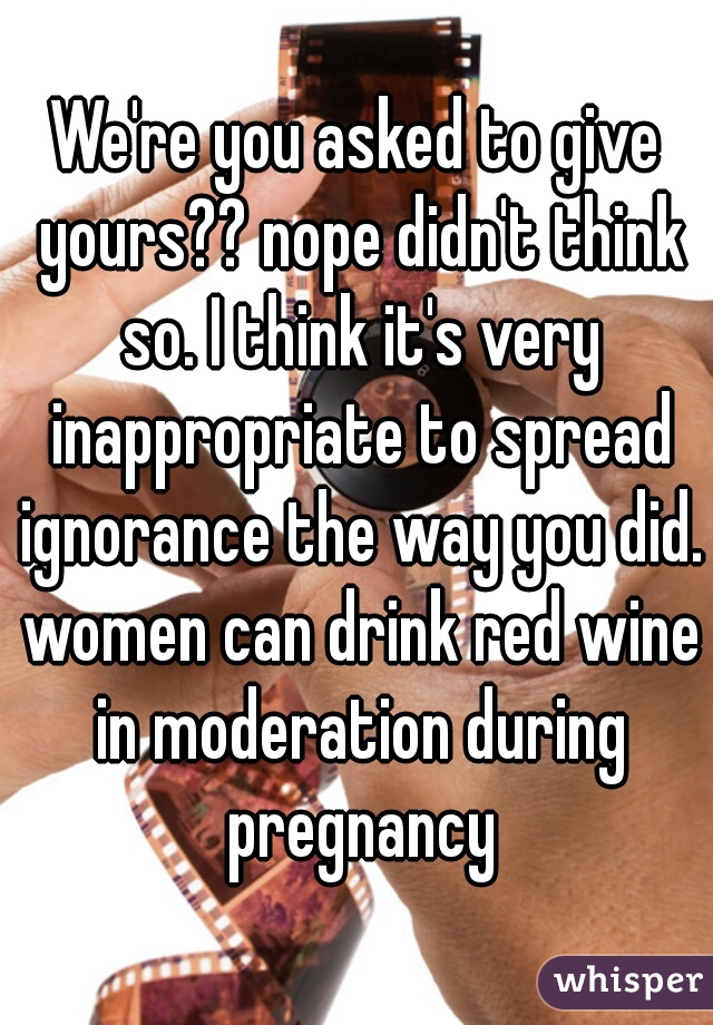 We're you asked to give yours?? nope didn't think so. I think it's very inappropriate to spread ignorance the way you did. women can drink red wine in moderation during pregnancy