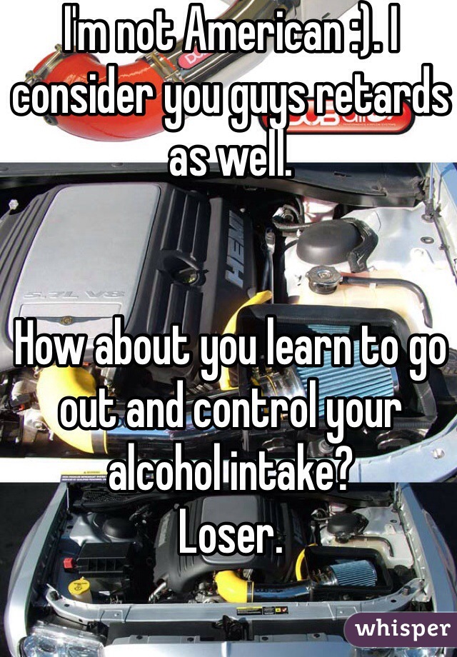 I'm not American :). I consider you guys retards as well. 


How about you learn to go out and control your alcohol intake?
Loser. 