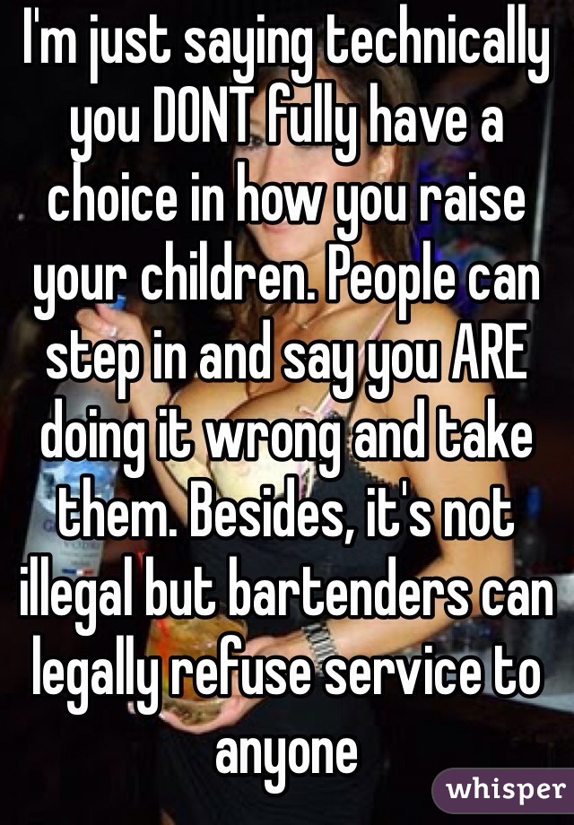 I'm just saying technically you DONT fully have a choice in how you raise your children. People can step in and say you ARE doing it wrong and take them. Besides, it's not illegal but bartenders can legally refuse service to anyone 