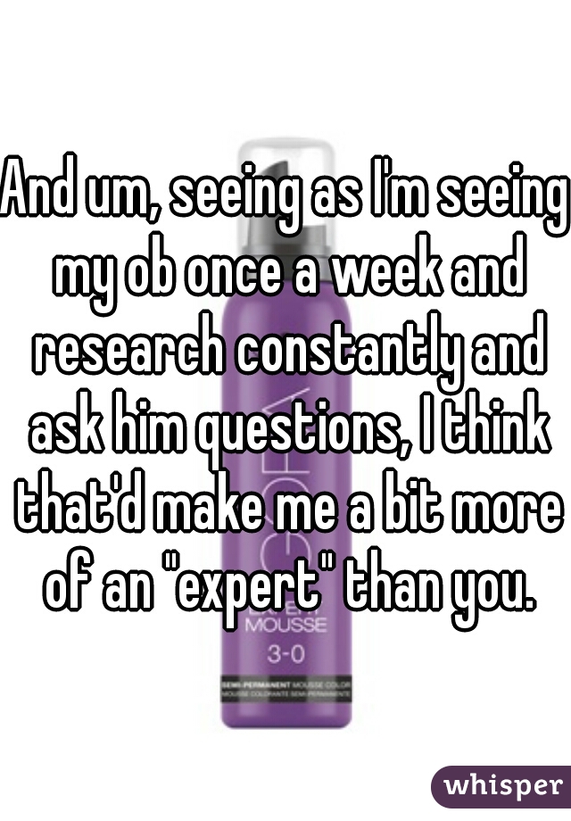 And um, seeing as I'm seeing my ob once a week and research constantly and ask him questions, I think that'd make me a bit more of an "expert" than you.