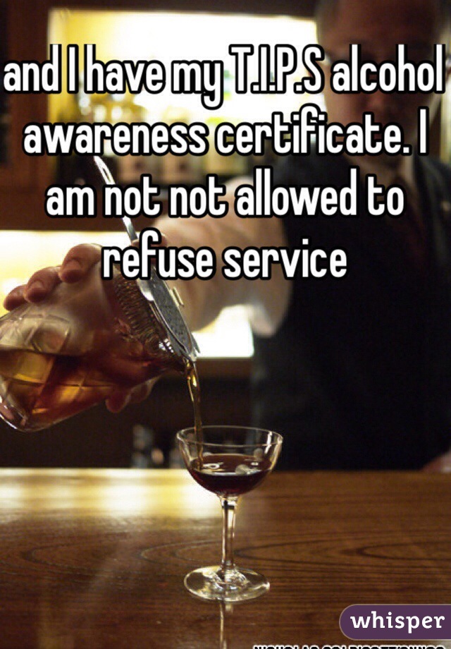 and I have my T.I.P.S alcohol awareness certificate. I am not not allowed to refuse service 