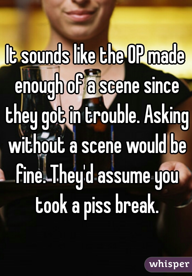 It sounds like the OP made enough of a scene since they got in trouble. Asking without a scene would be fine. They'd assume you took a piss break.