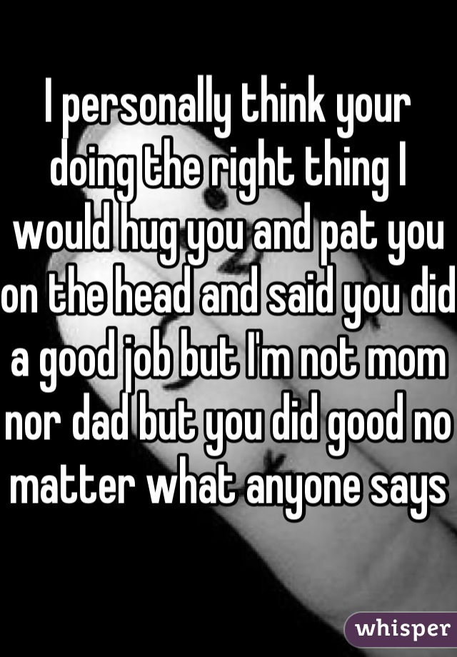 I personally think your doing the right thing I would hug you and pat you on the head and said you did a good job but I'm not mom nor dad but you did good no matter what anyone says