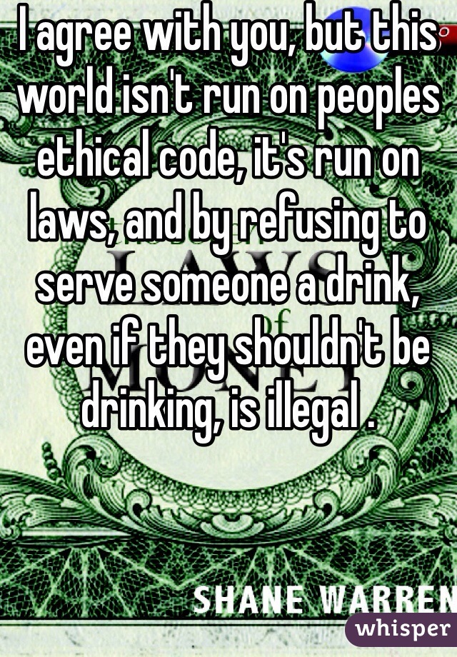 I agree with you, but this world isn't run on peoples ethical code, it's run on laws, and by refusing to serve someone a drink, even if they shouldn't be drinking, is illegal .