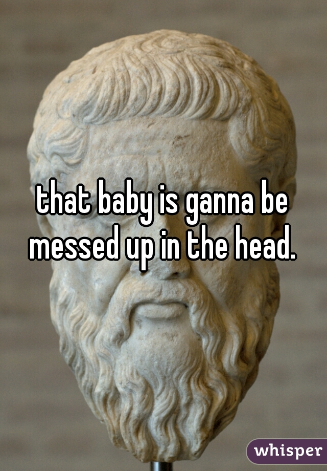 that baby is ganna be messed up in the head. 