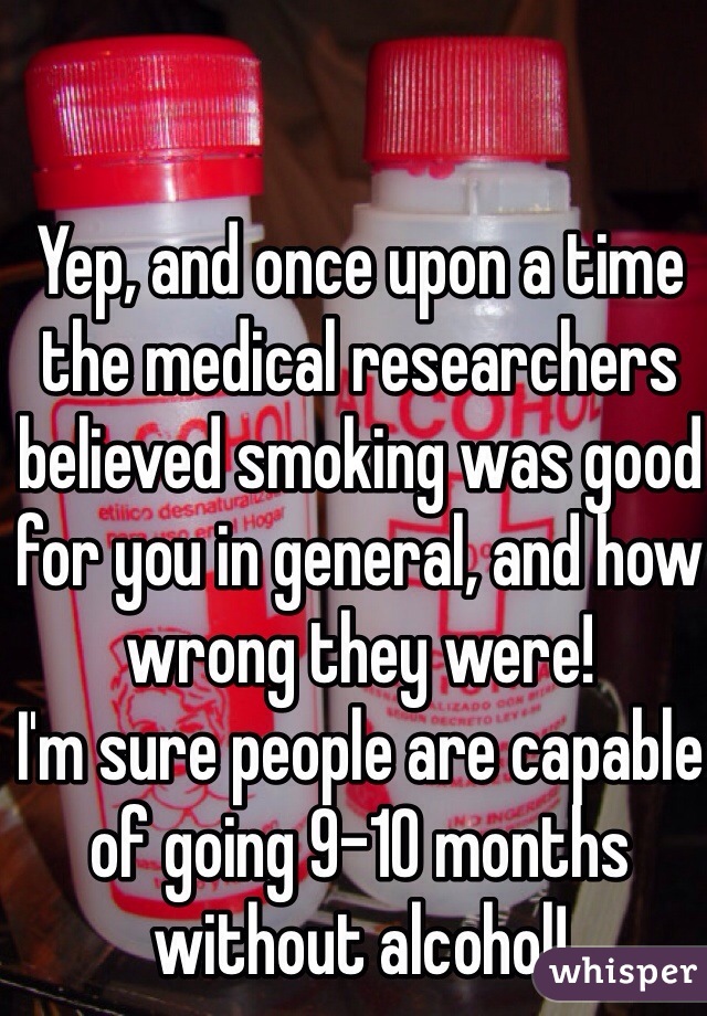 Yep, and once upon a time the medical researchers believed smoking was good for you in general, and how wrong they were!
I'm sure people are capable of going 9-10 months without alcohol!