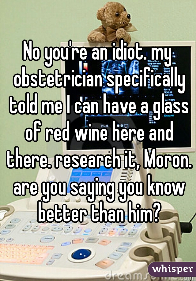 No you're an idiot. my obstetrician specifically told me I can have a glass of red wine here and there. research it, Moron. are you saying you know better than him?