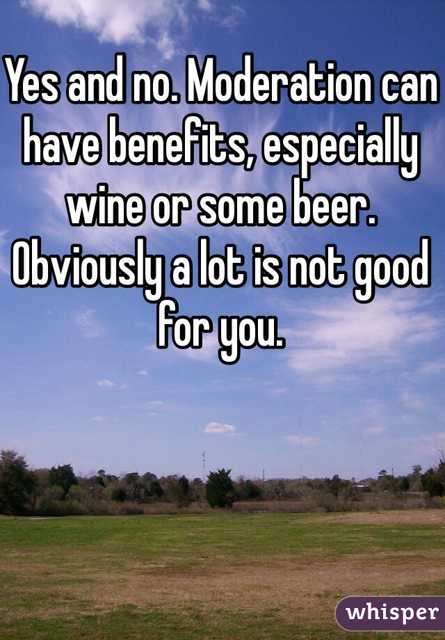 Yes and no. Moderation can have benefits, especially wine or some beer. Obviously a lot is not good for you. 