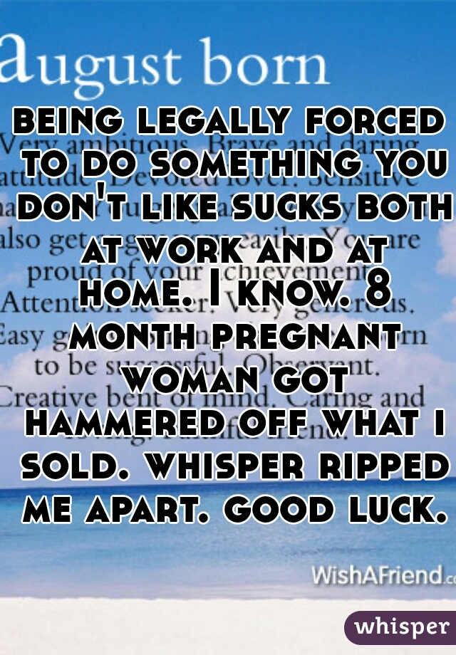 being legally forced to do something you don't like sucks both at work and at home. I know. 8 month pregnant woman got hammered off what i sold. whisper ripped me apart. good luck. 