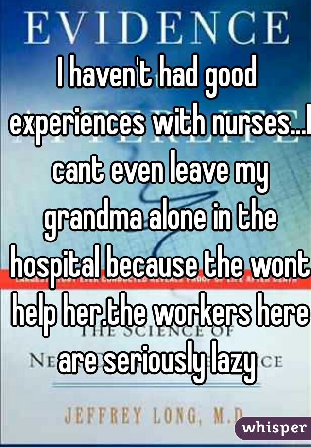 I haven't had good experiences with nurses...I cant even leave my grandma alone in the hospital because the wont help her.the workers here are seriously lazy 