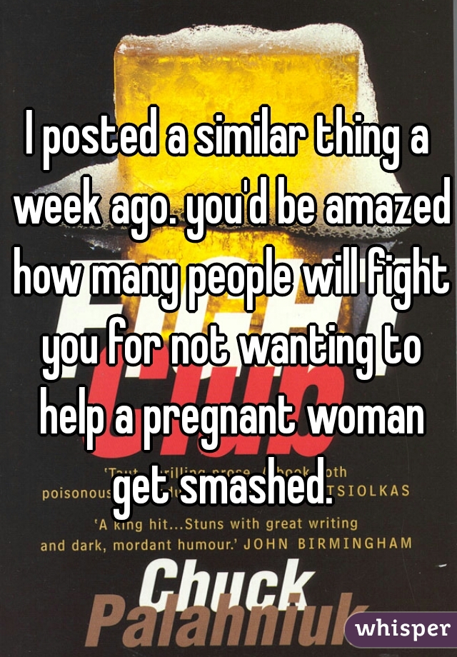 I posted a similar thing a week ago. you'd be amazed how many people will fight you for not wanting to help a pregnant woman get smashed.  