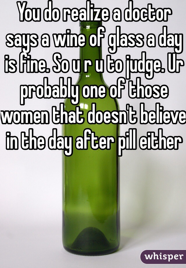 You do realize a doctor says a wine of glass a day is fine. So u r u to judge. Ur probably one of those women that doesn't believe in the day after pill either