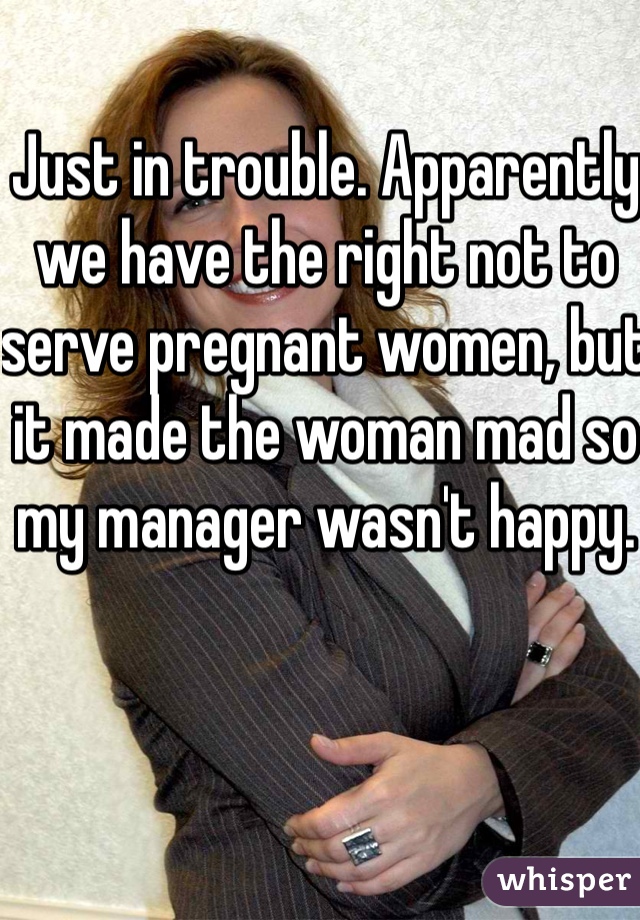 Just in trouble. Apparently we have the right not to serve pregnant women, but it made the woman mad so my manager wasn't happy. 