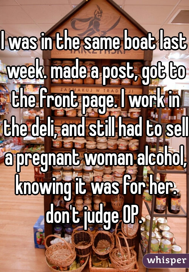 I was in the same boat last week. made a post, got to the front page. I work in the deli, and still had to sell a pregnant woman alcohol, knowing it was for her. don't judge OP. 