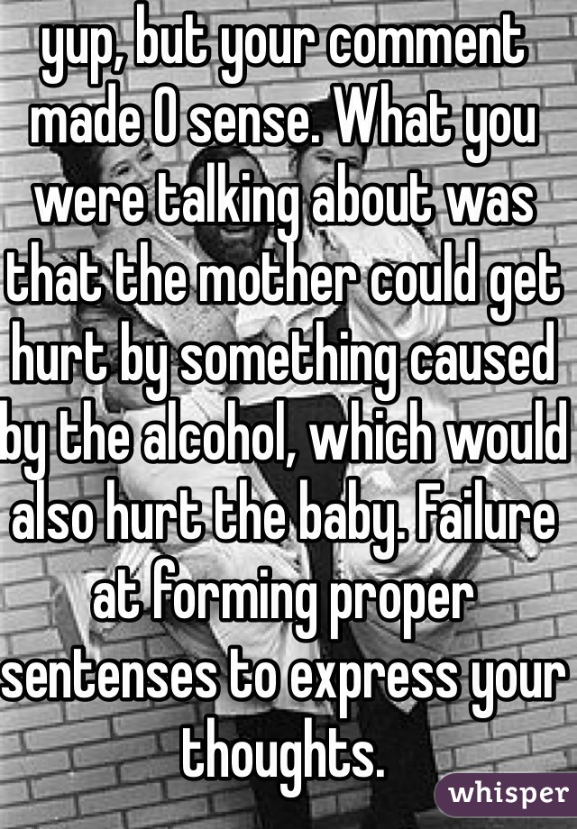 yup, but your comment made 0 sense. What you were talking about was that the mother could get hurt by something caused by the alcohol, which would also hurt the baby. Failure at forming proper sentenses to express your thoughts.