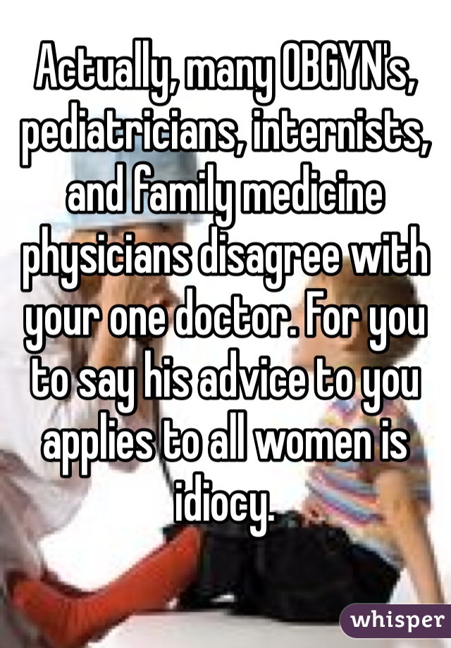 Actually, many OBGYN's, pediatricians, internists, and family medicine physicians disagree with your one doctor. For you to say his advice to you applies to all women is idiocy.