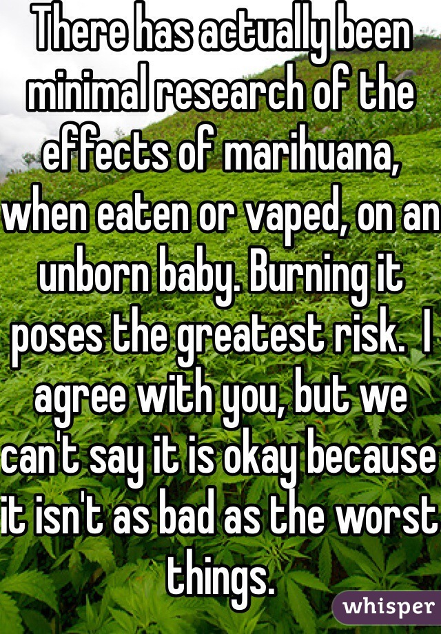 There has actually been minimal research of the effects of marihuana, when eaten or vaped, on an unborn baby. Burning it poses the greatest risk.  I agree with you, but we can't say it is okay because it isn't as bad as the worst things. 