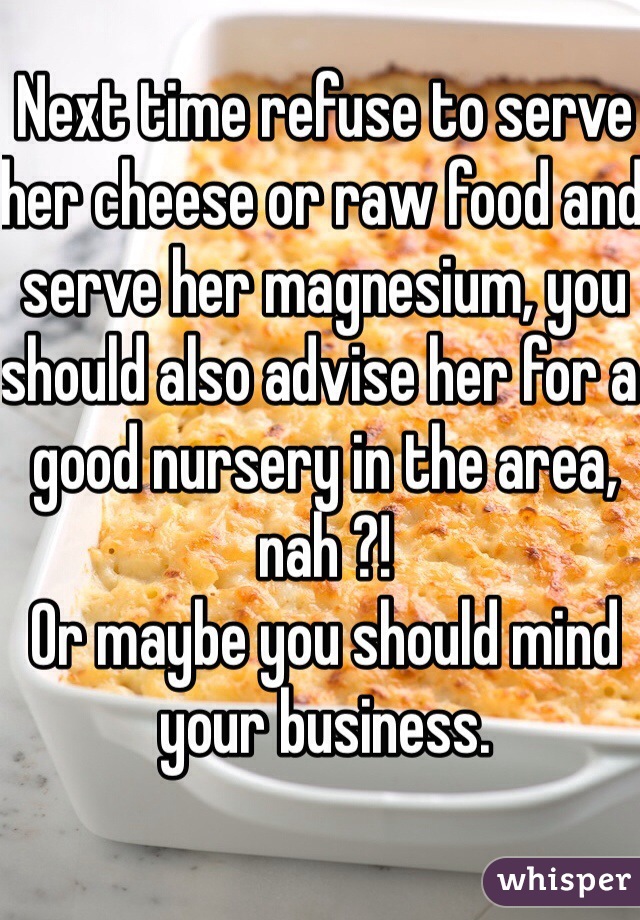 Next time refuse to serve her cheese or raw food and serve her magnesium, you should also advise her for a good nursery in the area, nah ?!
Or maybe you should mind your business.