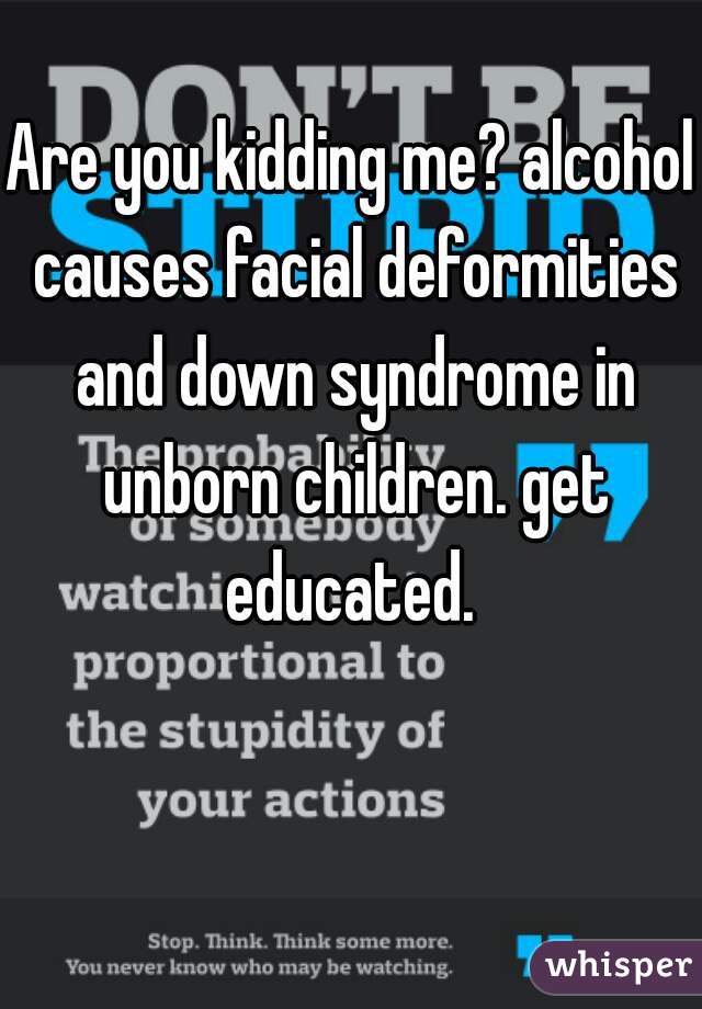 Are you kidding me? alcohol causes facial deformities and down syndrome in unborn children. get educated. 