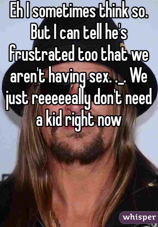 Eh I sometimes think so. But I can tell he's frustrated too that we aren't having sex. ._. We just reeeeeally don't need a kid right now