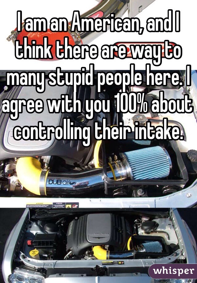 I am an American, and I think there are way to many stupid people here. I agree with you 100% about controlling their intake.