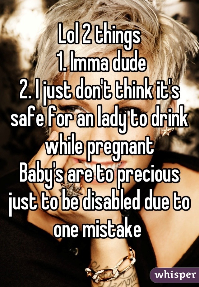 Lol 2 things 
 1. Imma dude 
2. I just don't think it's safe for an lady to drink while pregnant
Baby's are to precious just to be disabled due to one mistake 