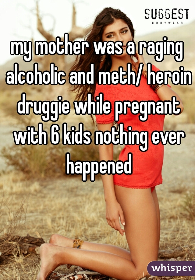 my mother was a raging alcoholic and meth/ heroin druggie while pregnant with 6 kids nothing ever happened