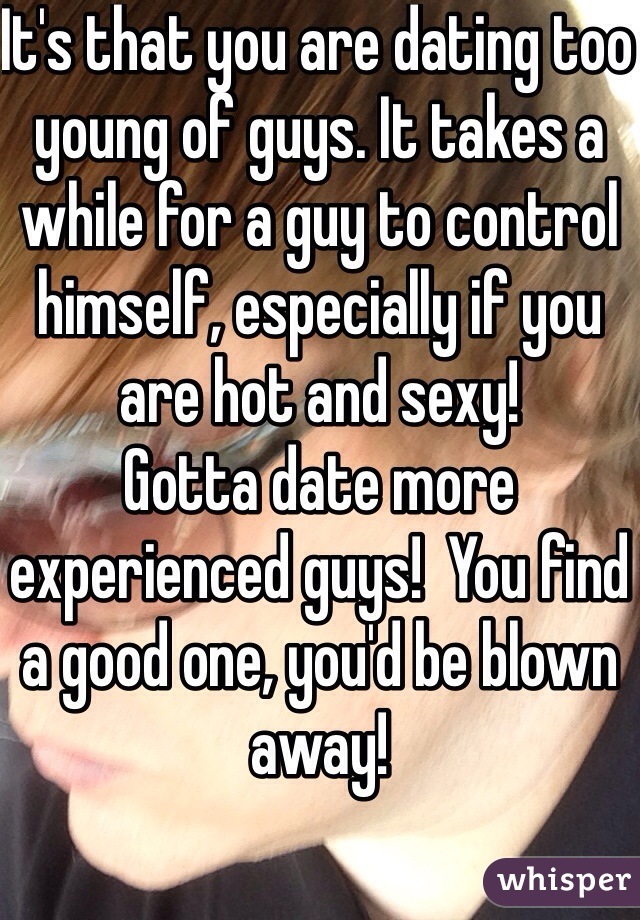 It's that you are dating too young of guys. It takes a while for a guy to control himself, especially if you are hot and sexy!
Gotta date more experienced guys!  You find a good one, you'd be blown away!