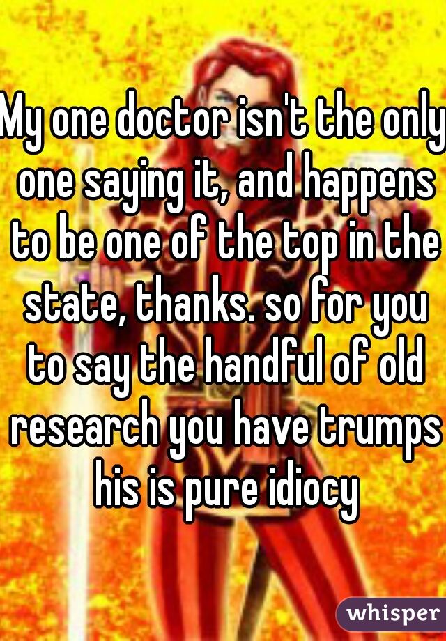 My one doctor isn't the only one saying it, and happens to be one of the top in the state, thanks. so for you to say the handful of old research you have trumps his is pure idiocy