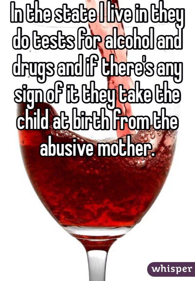 In the state I live in they do tests for alcohol and drugs and if there's any sign of it they take the child at birth from the abusive mother.