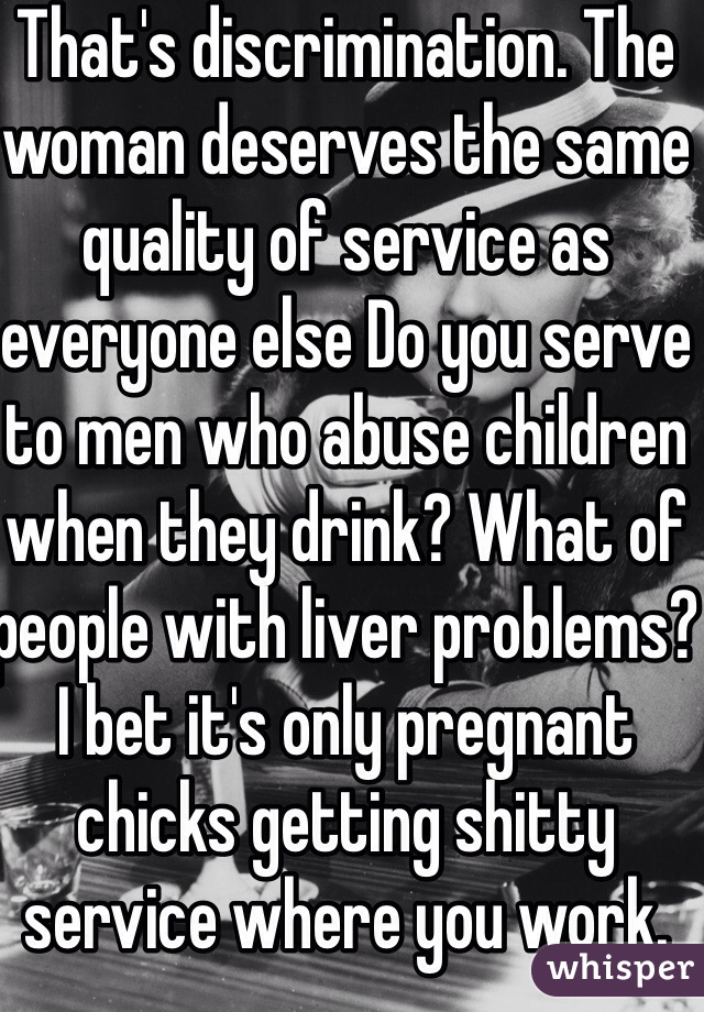 That's discrimination. The woman deserves the same quality of service as everyone else Do you serve to men who abuse children when they drink? What of people with liver problems? I bet it's only pregnant chicks getting shitty service where you work.