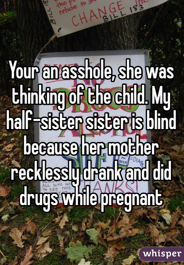 Your an asshole, she was thinking of the child. My half-sister sister is blind because her mother recklessly drank and did drugs while pregnant