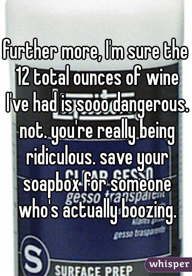 further more, I'm sure the 12 total ounces of wine I've had is sooo dangerous. not. you're really being ridiculous. save your soapbox for someone who's actually boozing.