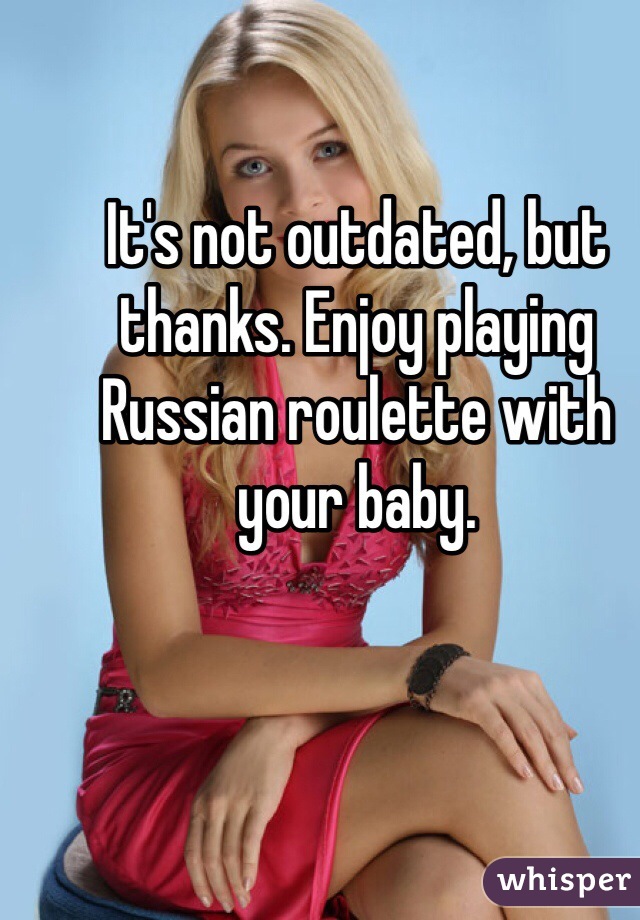 It's not outdated, but thanks. Enjoy playing Russian roulette with your baby.