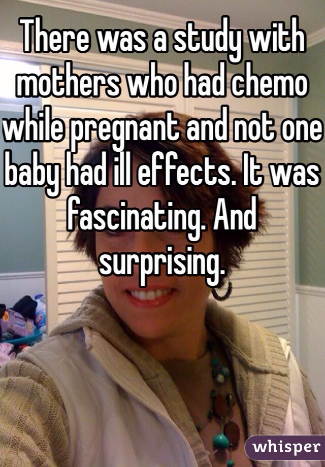 There was a study with mothers who had chemo while pregnant and not one baby had ill effects. It was fascinating. And surprising. 