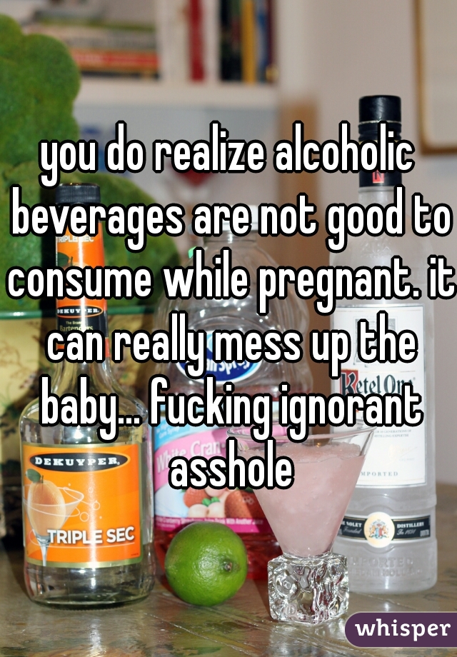 you do realize alcoholic beverages are not good to consume while pregnant. it can really mess up the baby... fucking ignorant asshole