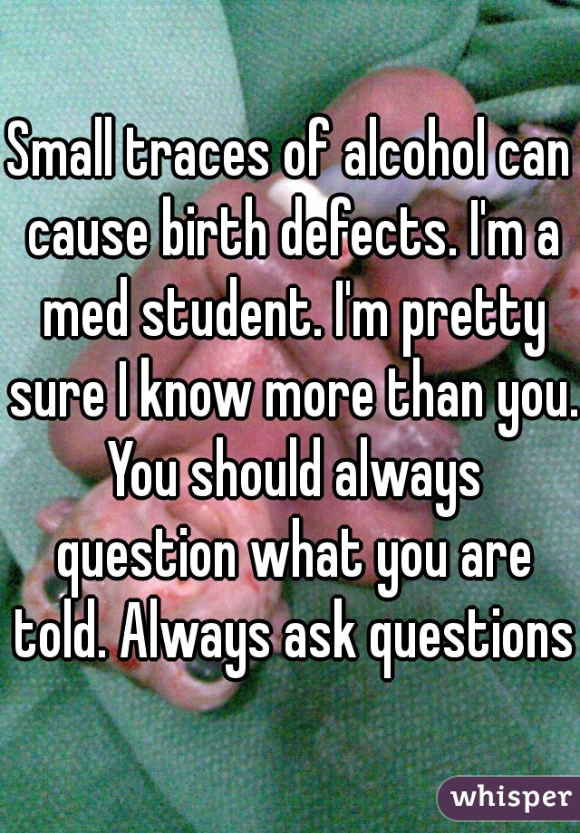 Small traces of alcohol can cause birth defects. I'm a med student. I'm pretty sure I know more than you. You should always question what you are told. Always ask questions.