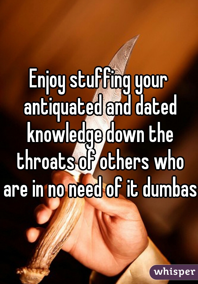 Enjoy stuffing your antiquated and dated knowledge down the throats of others who are in no need of it dumbass