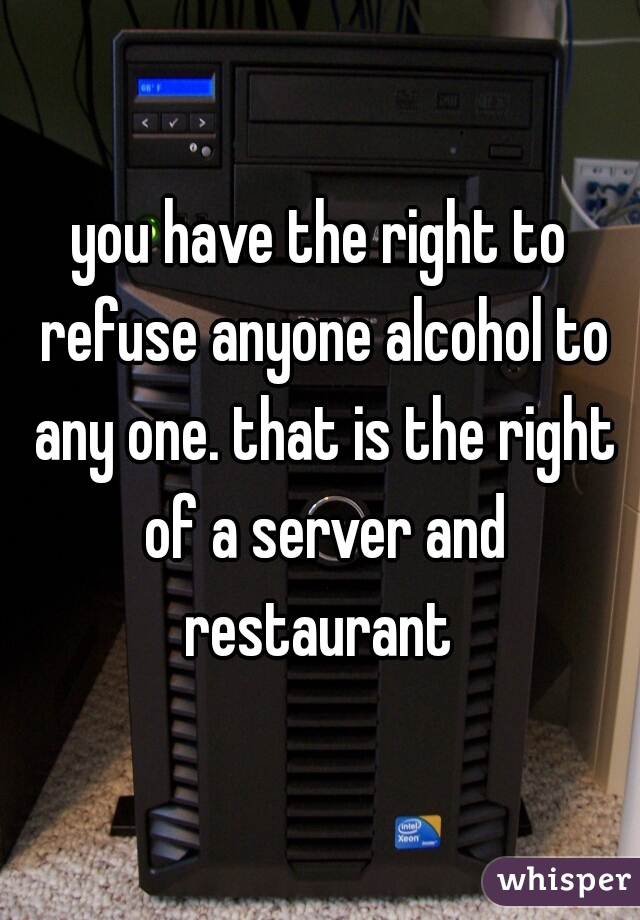 you have the right to refuse anyone alcohol to any one. that is the right of a server and restaurant 