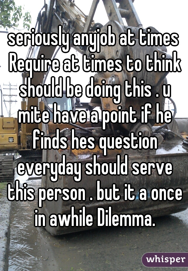 seriously anyjob at times Require at times to think should be doing this . u mite have a point if he finds hes question everyday should serve this person . but it a once in awhile Dilemma.