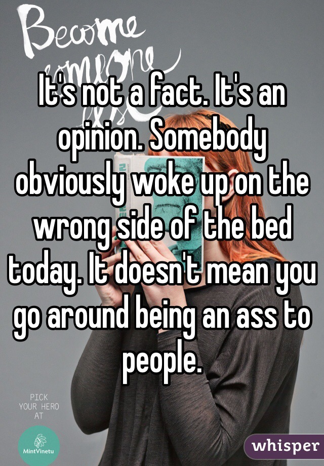 It's not a fact. It's an opinion. Somebody obviously woke up on the wrong side of the bed today. It doesn't mean you go around being an ass to people.