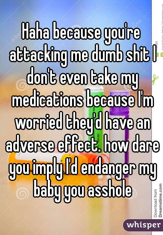 Haha because you're attacking me dumb shit I don't even take my medications because I'm worried they'd have an adverse effect. how dare you imply I'd endanger my baby you asshole