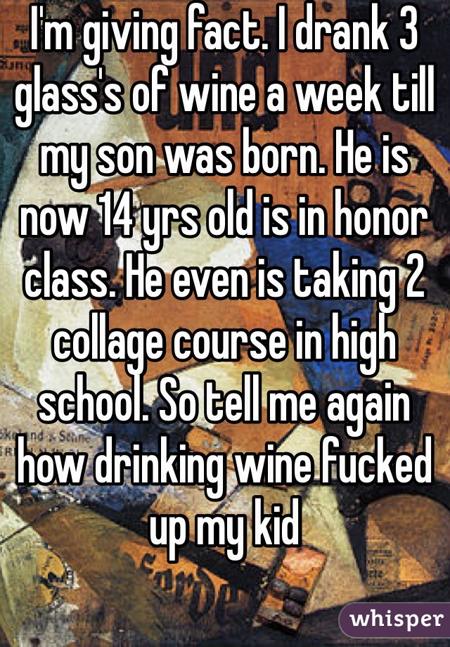 I'm giving fact. I drank 3 glass's of wine a week till my son was born. He is now 14 yrs old is in honor class. He even is taking 2 collage course in high school. So tell me again how drinking wine fucked up my kid