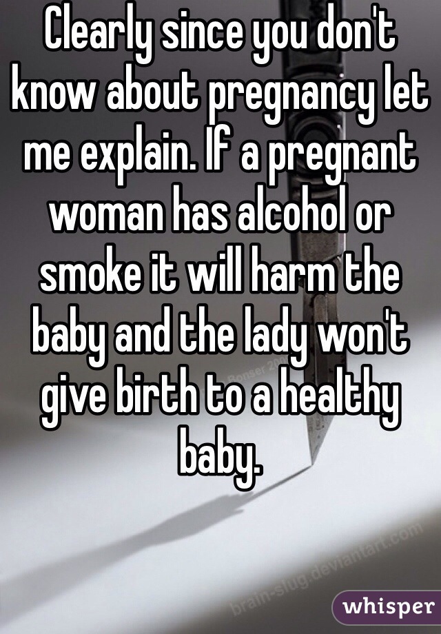 Clearly since you don't know about pregnancy let me explain. If a pregnant woman has alcohol or smoke it will harm the baby and the lady won't give birth to a healthy baby.