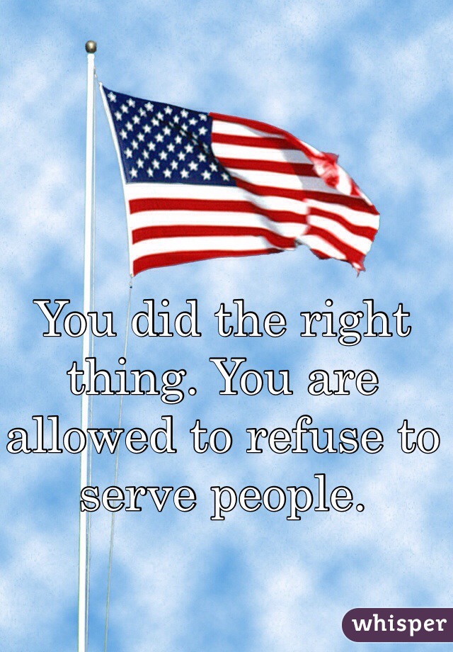 You did the right thing. You are allowed to refuse to serve people. 