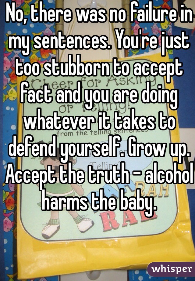 No, there was no failure in my sentences. You're just too stubborn to accept fact and you are doing whatever it takes to defend yourself. Grow up. Accept the truth - alcohol harms the baby. 