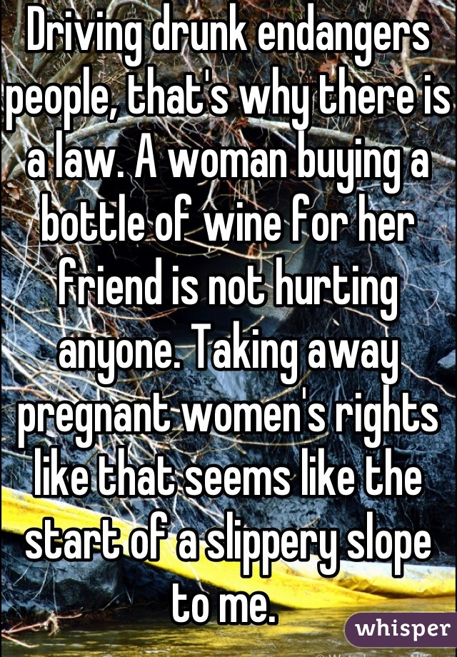 Driving drunk endangers people, that's why there is a law. A woman buying a bottle of wine for her friend is not hurting anyone. Taking away pregnant women's rights like that seems like the start of a slippery slope to me. 