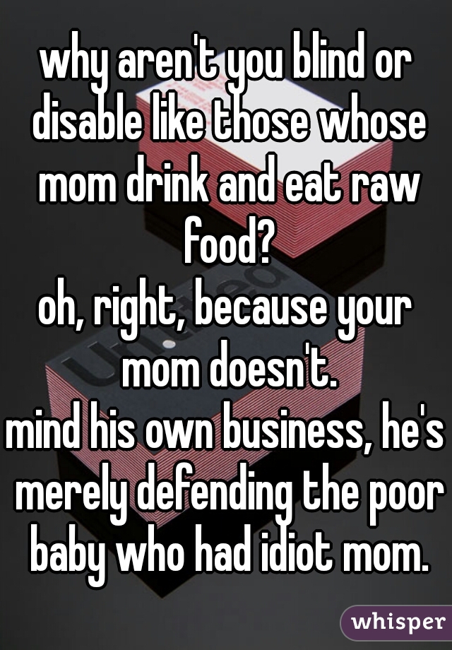 why aren't you blind or disable like those whose mom drink and eat raw food?
oh, right, because your mom doesn't.
mind his own business, he's merely defending the poor baby who had idiot mom.