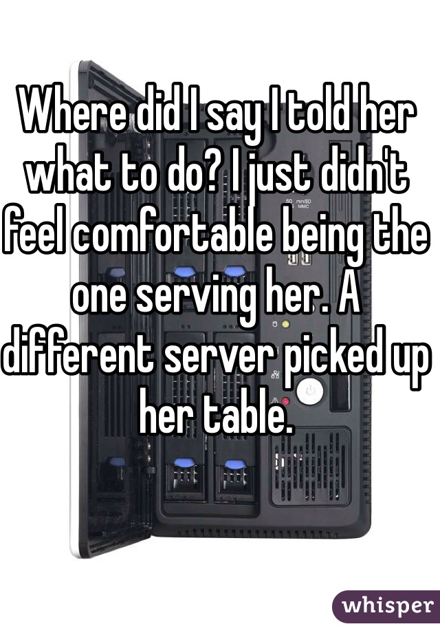 Where did I say I told her what to do? I just didn't feel comfortable being the one serving her. A different server picked up her table. 